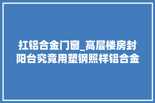 扛铝合金门窗_高层楼房封阳台究竟用塑钢照样铝合金更结实我家装错追悔莫及