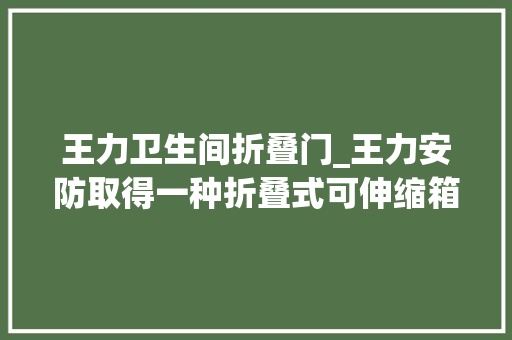 王力卫生间折叠门_王力安防取得一种折叠式可伸缩箱体及安然传递箱专利使箱体框架整体可伸缩