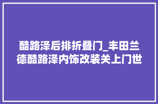 酷路泽后排折叠门_丰田兰德酷路泽内饰改装关上门世界都是你的