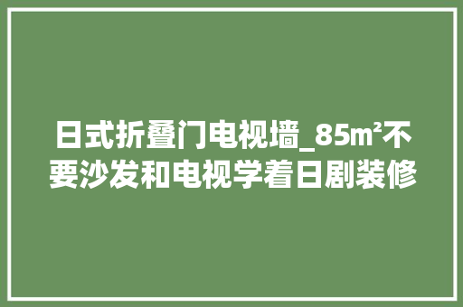 日式折叠门电视墙_85㎡不要沙发和电视学着日剧装修婚房