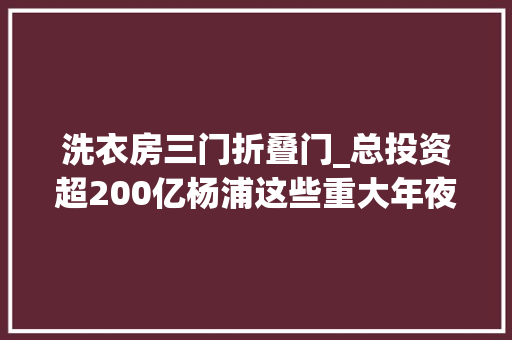 洗衣房三门折叠门_总投资超200亿杨浦这些重大年夜工程项目集中开工