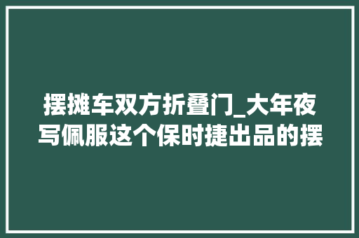 摆摊车双方折叠门_大年夜写佩服这个保时捷出品的摆摊利器一车顶俩摊位