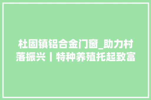 杜固镇铝合金门窗_助力村落振兴丨特种养殖托起致富梦