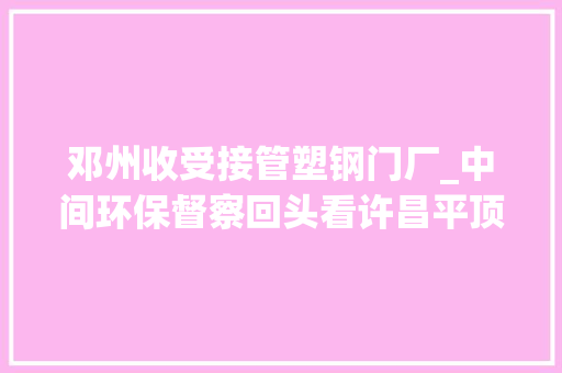 邓州收受接管塑钢门厂_中间环保督察回头看许昌平顶山对中间情形保护督察组所交办问题线索及时核查整改
