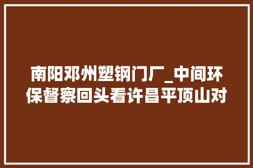 南阳邓州塑钢门厂_中间环保督察回头看许昌平顶山对中间情形保护督察组所交办问题线索及时核查整改
