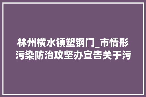 林州横水镇塑钢门_市情形污染防治攻坚办宣告关于污染气候应急管控时期督盘考题的传递