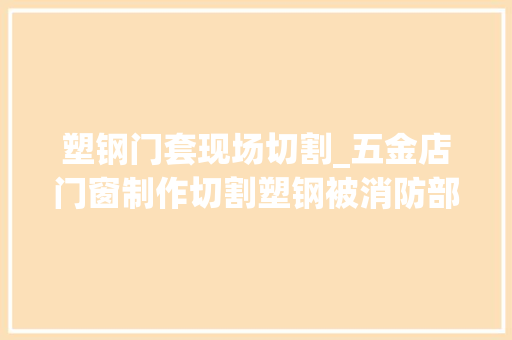 塑钢门套现场切割_五金店门窗制作切割塑钢被消防部门认定无证功课属于违规动火