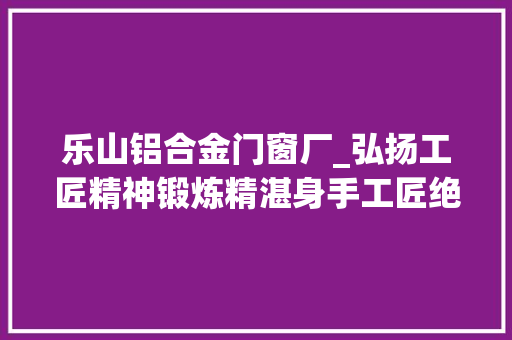 乐山铝合金门窗厂_弘扬工匠精神锻炼精湛身手工匠绝活200期特别策划