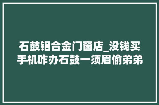 石鼓铝合金门窗店_没钱买手机咋办石鼓一须眉偷弟弟财物卖钱买手机被判刑