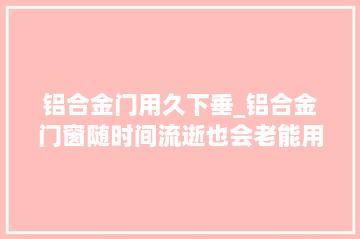 铝合金门用久下垂_铝合金门窗随时间流逝也会老能用多久