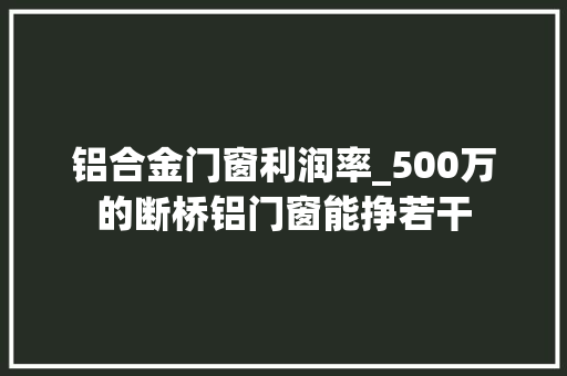 铝合金门窗利润率_500万的断桥铝门窗能挣若干