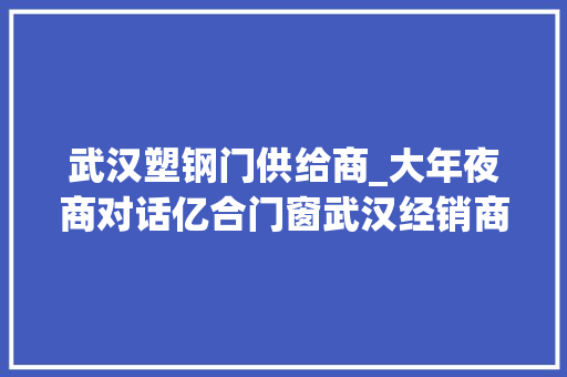 武汉塑钢门供给商_大年夜商对话亿合门窗武汉经销商梁龙匠心交付只为安然门窗生活