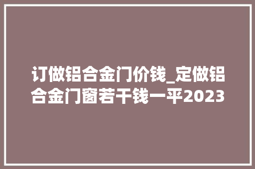 订做铝合金门价钱_定做铝合金门窗若干钱一平2023铝合金门窗定做价格最新价格 塑钢门