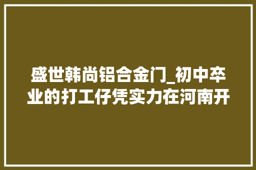 盛世韩尚铝合金门_初中卒业的打工仔凭实力在河南开七家连锁店这个85后小伙儿真牛