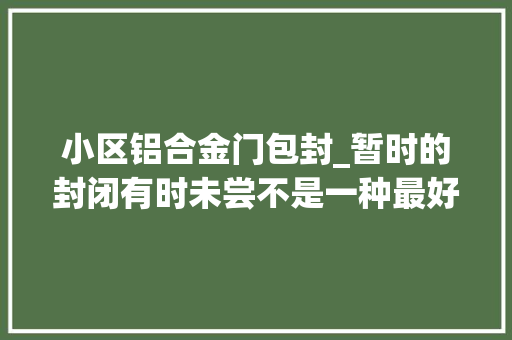 小区铝合金门包封_暂时的封闭有时未尝不是一种最好的前程