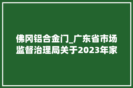 佛冈铝合金门_广东省市场监督治理局关于2023年家具建筑门窗人造板水泥塑料管材及管件等5类产品质量监督抽查情况的通知布告