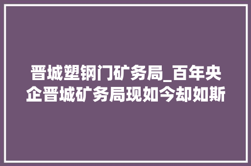 晋城塑钢门矿务局_百年央企晋城矿务局现如今却如斯式微先是病院平易近营又被合并