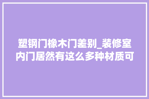 塑钢门橡木门差别_装修室内门居然有这么多种材质可选你家的门挑对了吗