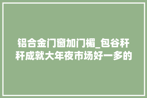 铝合金门窗加门楣_包谷秆秆成就大年夜市场好一多的扶贫密码