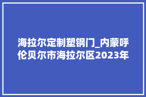 海拉尔定制塑钢门_内蒙呼伦贝尔市海拉尔区2023年内开工重点项目