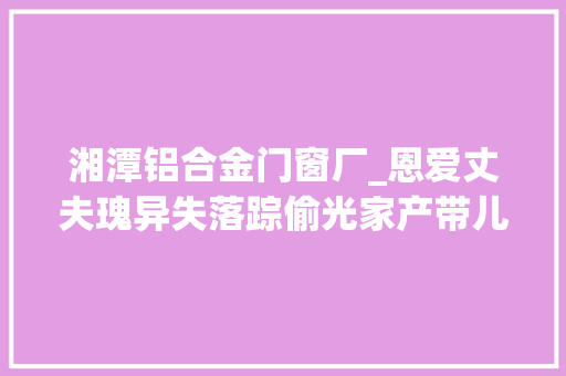 湘潭铝合金门窗厂_恩爱丈夫瑰异失落踪偷光家产带儿子和小三私奔被捉奸时已患癌症