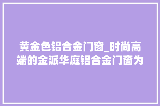 黄金色铝合金门窗_时尚高端的金派华庭铝合金门窗为何如斯受迎接