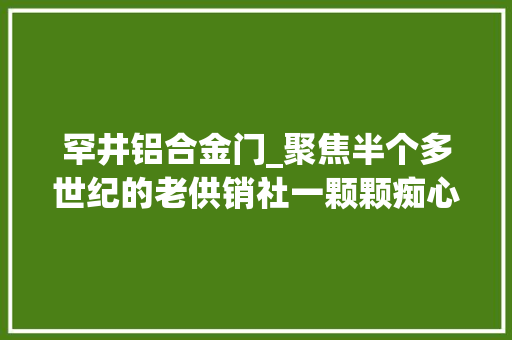罕井铝合金门_聚焦半个多世纪的老供销社一颗颗痴心死守的心