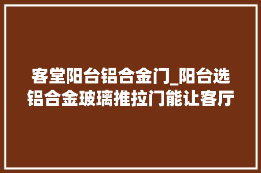 客堂阳台铝合金门_阳台选铝合金玻璃推拉门能让客厅通透通亮