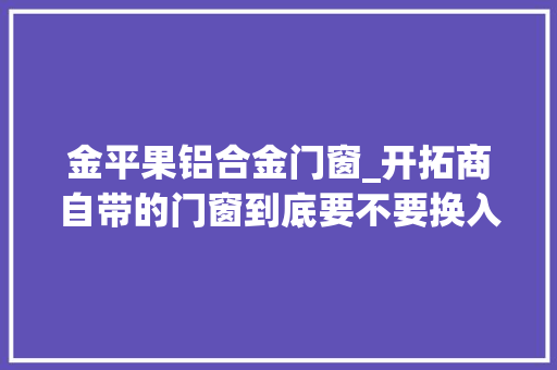 金平果铝合金门窗_开拓商自带的门窗到底要不要换入住2年说说我的实际感想沾染 塑钢门