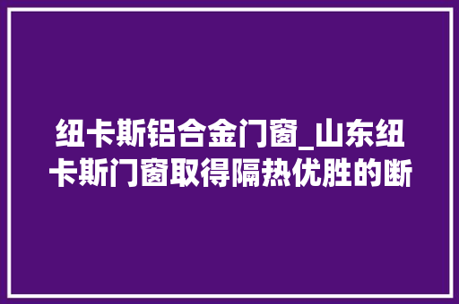 纽卡斯铝合金门窗_山东纽卡斯门窗取得隔热优胜的断桥铝门窗结构专利提高门窗的隔热效果