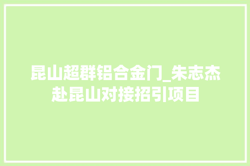 昆山超群铝合金门_朱志杰赴昆山对接招引项目
