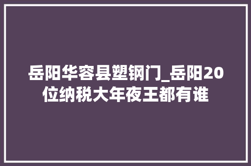 岳阳华容县塑钢门_岳阳20位纳税大年夜王都有谁