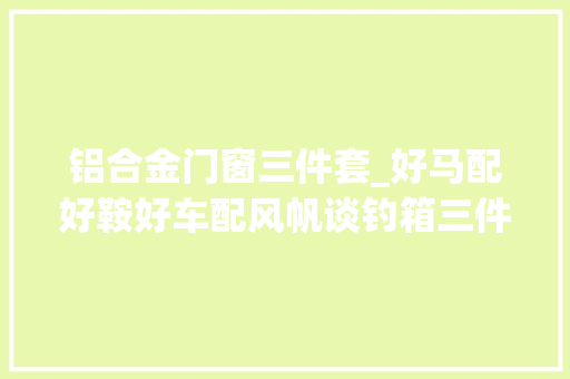 铝合金门窗三件套_好马配好鞍好车配风帆谈钓箱三件套的选择方法及安装技巧