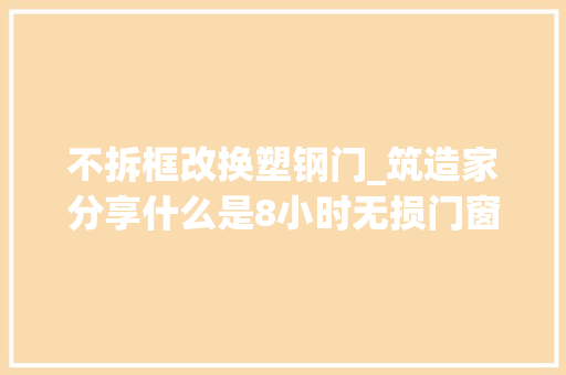 不拆框改换塑钢门_筑造家分享什么是8小时无损门窗换新工艺