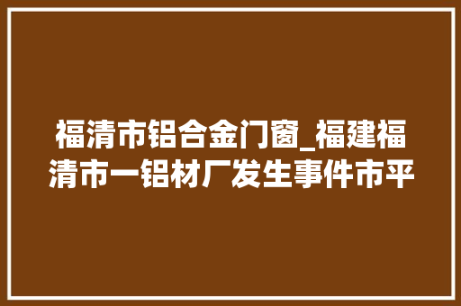 福清市铝合金门窗_福建福清市一铝材厂发生事件市平易近称听到爆炸声官方有人员伤亡正处置