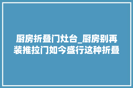 厨房折叠门灶台_厨房别再装推拉门如今盛行这种折叠门省空间又好用