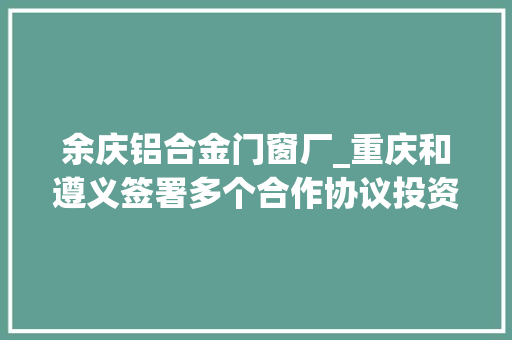 余庆铝合金门窗厂_重庆和遵义签署多个合作协议投资一千五百多亿的三条铁路将尽早开工