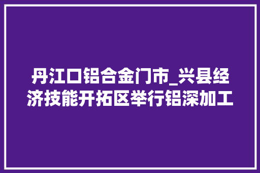 丹江口铝合金门市_兴县经济技能开拓区举行铝深加工标准化厂房招商签约典礼