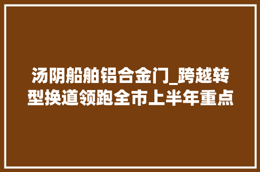 汤阴船舶铝合金门_跨越转型换道领跑全市上半年重点项目不雅观摩活动侧记