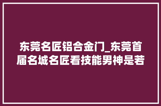 东莞名匠铝合金门_东莞首届名城名匠看技能男神是若何炼成的