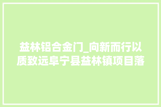 益林铝合金门_向新而行以质致远阜宁县益林镇项目落地跃迁快车道