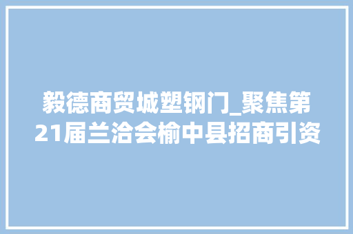 毅德商贸城塑钢门_聚焦第21届兰洽会榆中县招商引资签约金额7572亿元