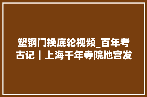 塑钢门换底轮视频_百年考古记｜上海千年寺院地宫发掘纪实