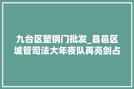 九台区塑钢门批发_昌邑区城管司法大年夜队再亮剑占领拆违难题助力双城同创