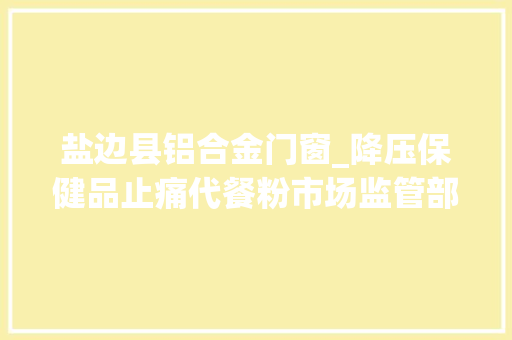 盐边县铝合金门窗_降压保健品止痛代餐粉市场监管部门查处的这些案例为你揭开背后的狠活