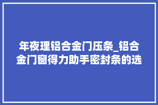 年夜理铝合金门压条_铝合金门窗得力助手密封条的选择也须谨慎