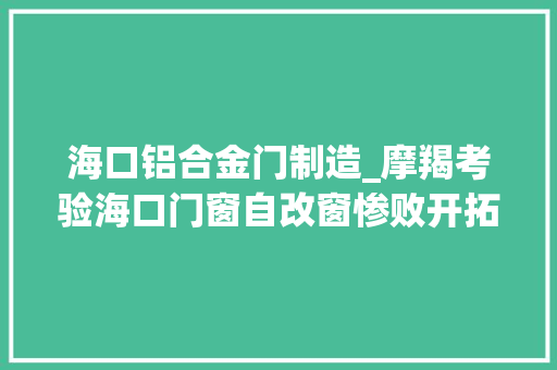 海口铝合金门制造_摩羯考验海口门窗自改窗惨败开拓商窗凭啥稳如磐石评炸