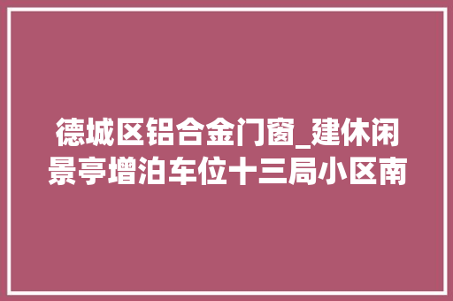 德城区铝合金门窗_建休闲景亭增泊车位十三局小区南区改造赢得居平易近点赞