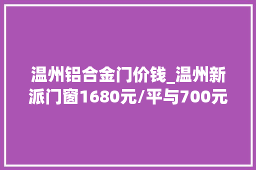 温州铝合金门价钱_温州新派门窗1680元/平与700元/平的门窗差异到底在哪里