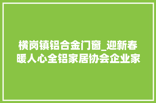 横岗镇铝合金门窗_迎新春暖人心全铝家居协会企业家探访狮山横岗社区艰难家庭